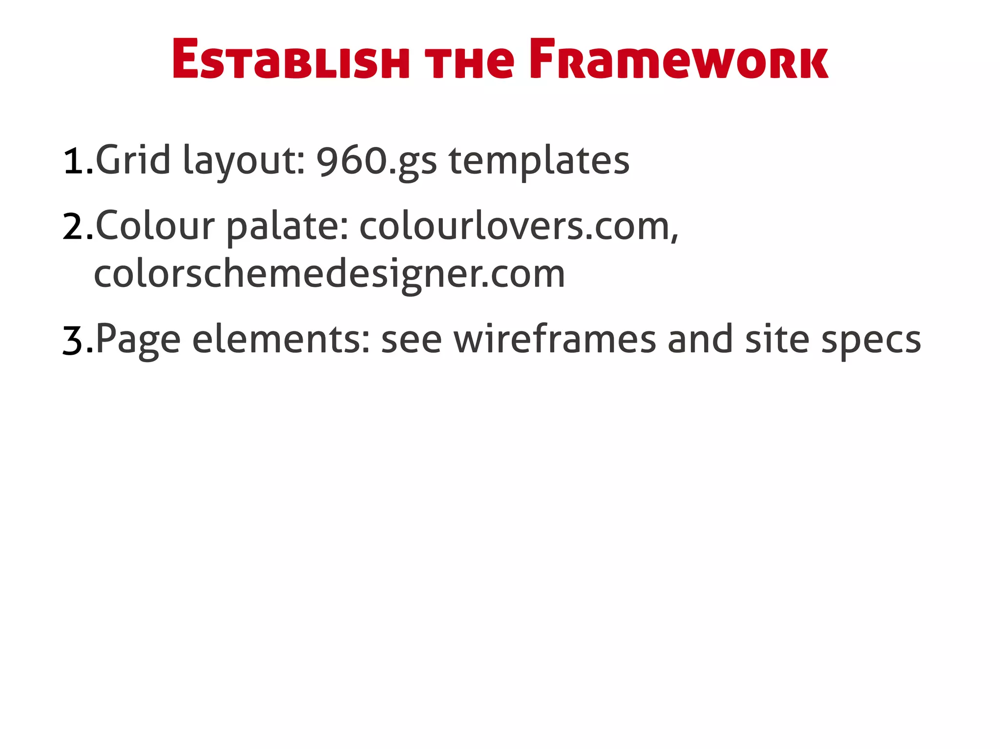 Establish the Framework
1.Grid layout: 960.gs templates
2.Colour palate: colourlovers.com,
  colorschemedesigner.com
3.Page elements: see wireframes and site specs
 