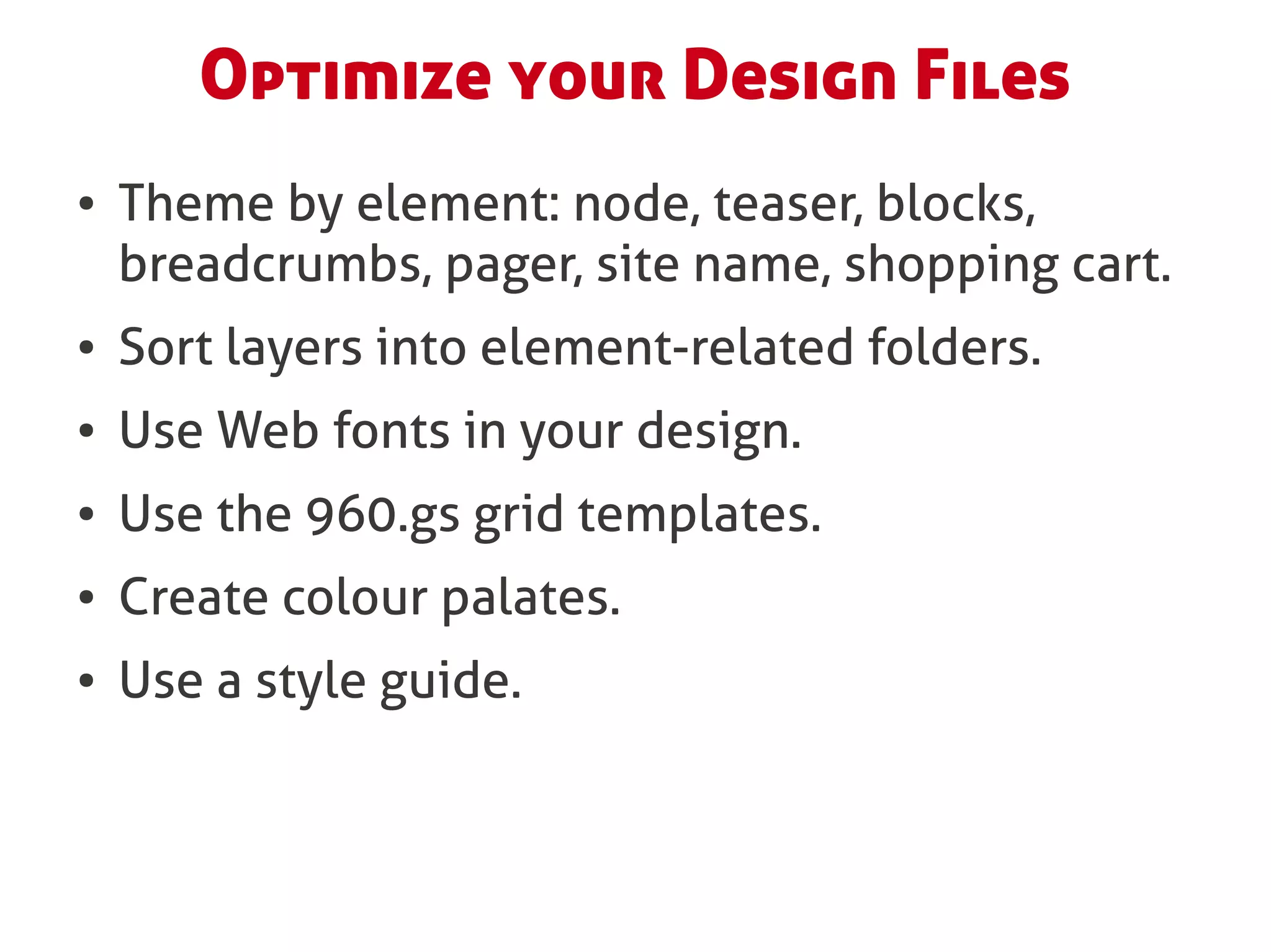 Optimize your Design Files
●   Theme by element: node, teaser, blocks,
    breadcrumbs, pager, site name, shopping cart.
●   Sort layers into element-related folders.
●   Use Web fonts in your design.
●   Use the 960.gs grid templates.
●   Create colour palates.
●   Use a style guide.
 