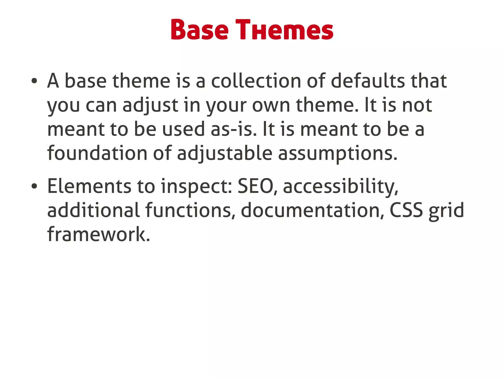 Base Themes
●   A base theme is a collection of defaults that
    you can adjust in your own theme. It is not
    meant to be used as-is. It is meant to be a
    foundation of adjustable assumptions.
●   Elements to inspect: SEO, accessibility,
    additional functions, documentation, CSS grid
    framework.
 