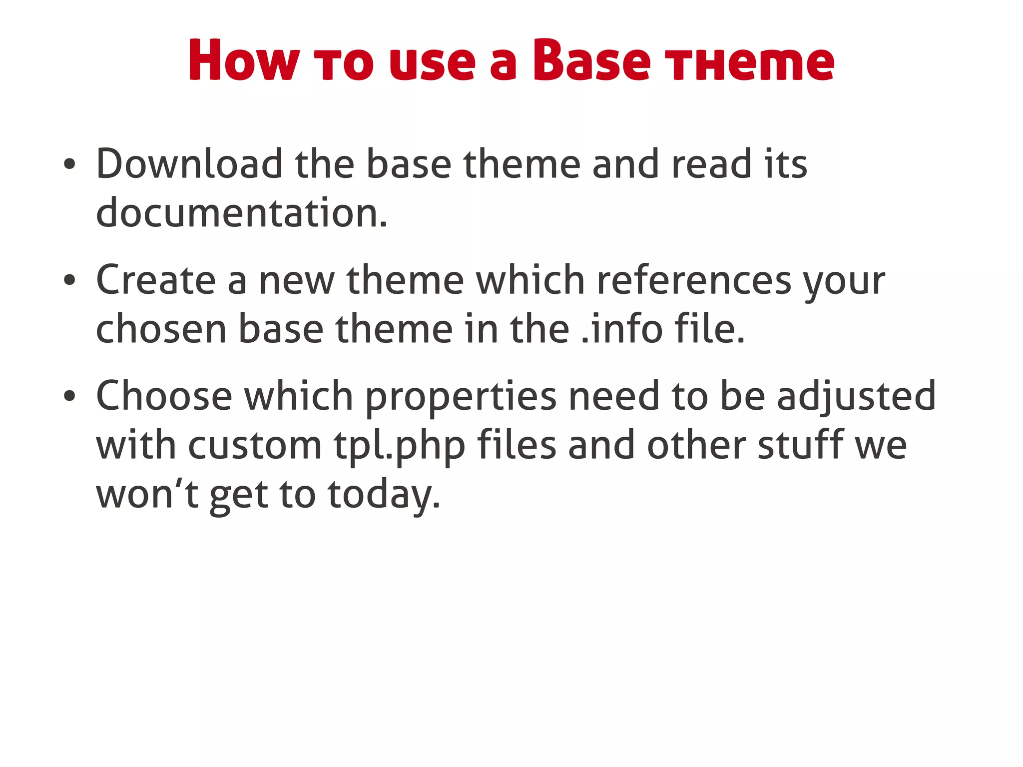 How to use a Base theme
●   Download the base theme and read its
    documentation.
●   Create a new theme which references your
    chosen base theme in the .info file.
●   Choose which properties need to be adjusted
    with custom tpl.php files and other stuff we
    won’t get to today.
 