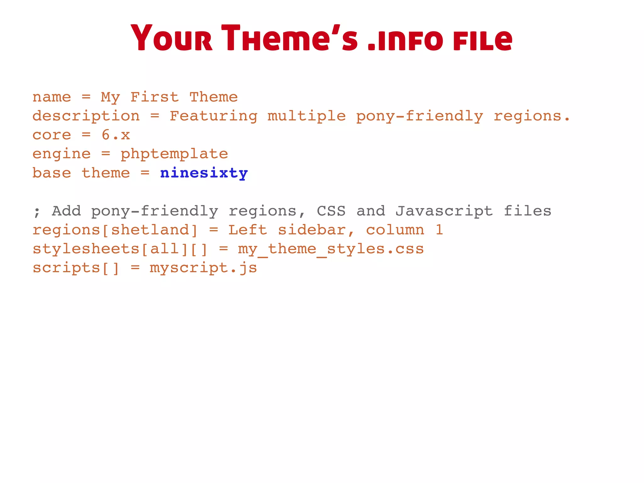 Your Theme’s .info file
name = My First Theme
description = Featuring multiple pony­friendly regions.
core = 6.x
engine = phptemplate
base theme = ninesixty

; Add pony­friendly regions, CSS and Javascript files
regions[shetland] = Left sidebar, column 1
stylesheets[all][] = my_theme_styles.css
scripts[] = myscript.js
 