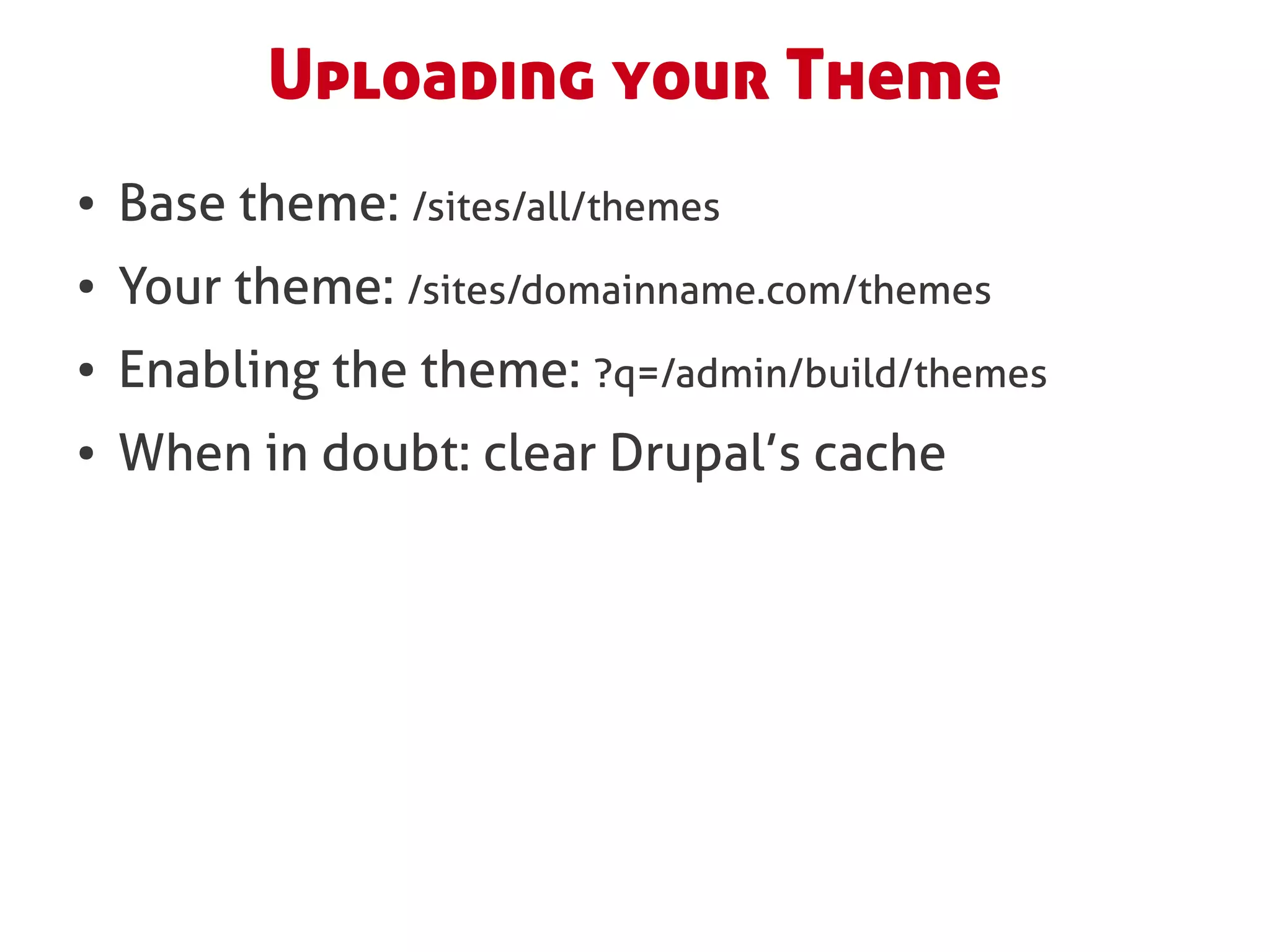 Uploading your Theme
●   Base theme: /sites/all/themes
●   Your theme: /sites/domainname.com/themes
●   Enabling the theme: ?q=/admin/build/themes
●   When in doubt: clear Drupal’s cache
 