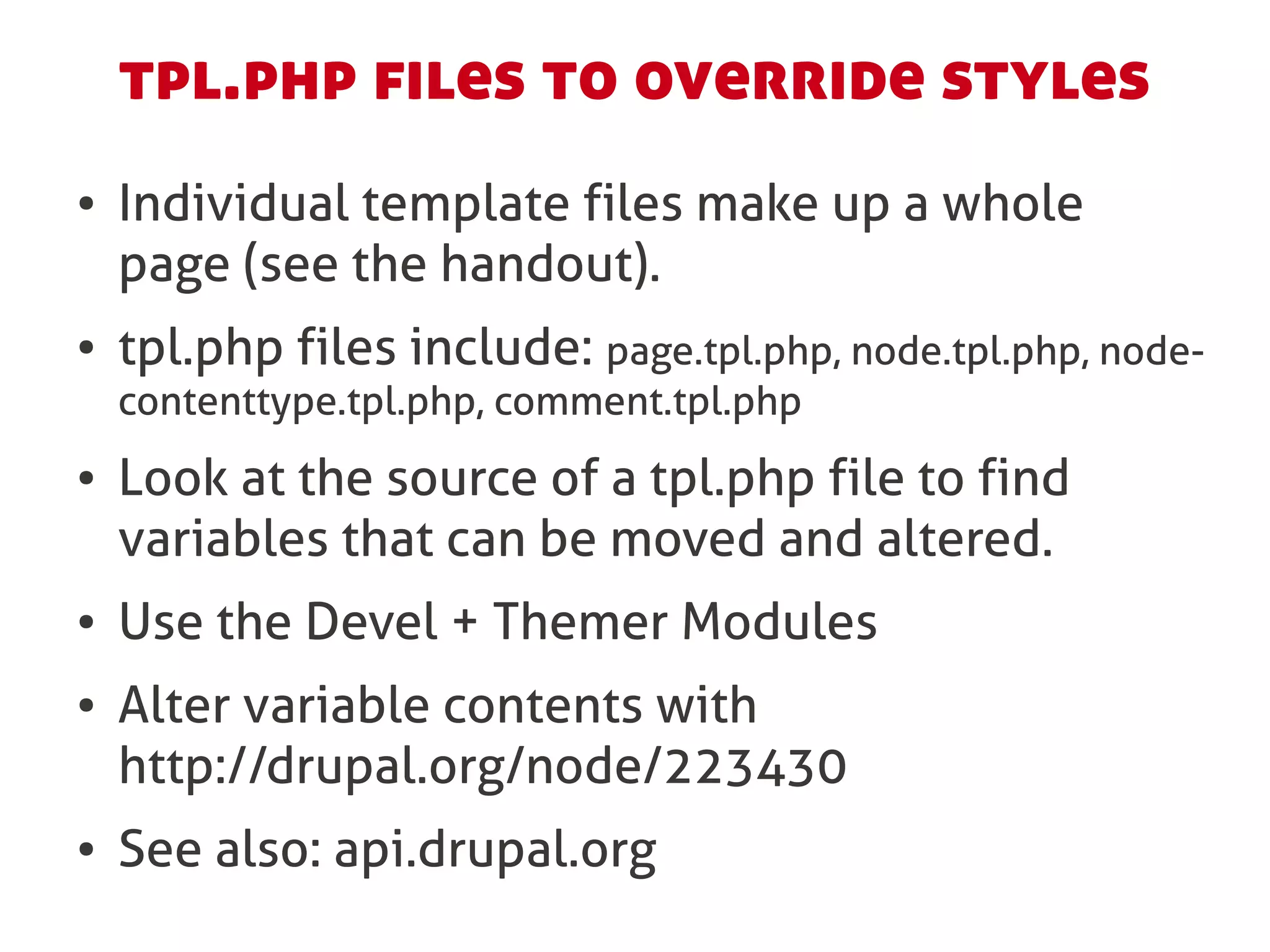 tpl.php files to override styles
●   Individual template files make up a whole
    page (see the handout).
●   tpl.php files include: page.tpl.php, node.tpl.php, node-
    contenttype.tpl.php, comment.tpl.php
●   Look at the source of a tpl.php file to find
    variables that can be moved and altered.
●   Use the Devel + Themer Modules
●   Alter variable contents with
    http://drupal.org/node/223430
●   See also: api.drupal.org
 
