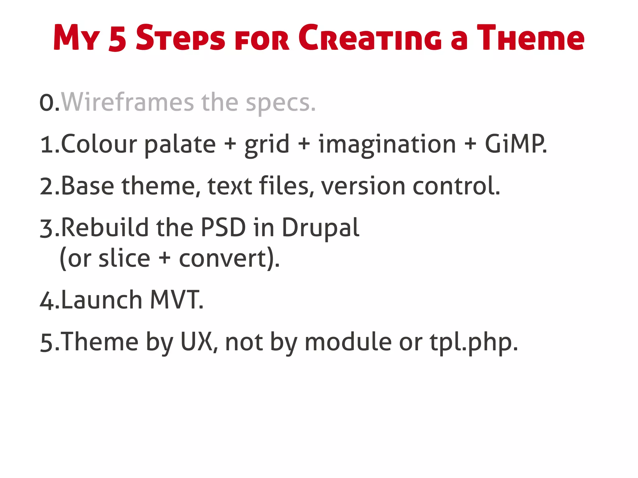 My 5 Steps for Creating a Theme
0.Wireframes the specs.
1.Colour palate + grid + imagination + GiMP.
2.Base theme, text files, version control.
3.Rebuild the PSD in Drupal
  (or slice + convert).
4.Launch MVT.
5.Theme by UX, not by module or tpl.php.
 