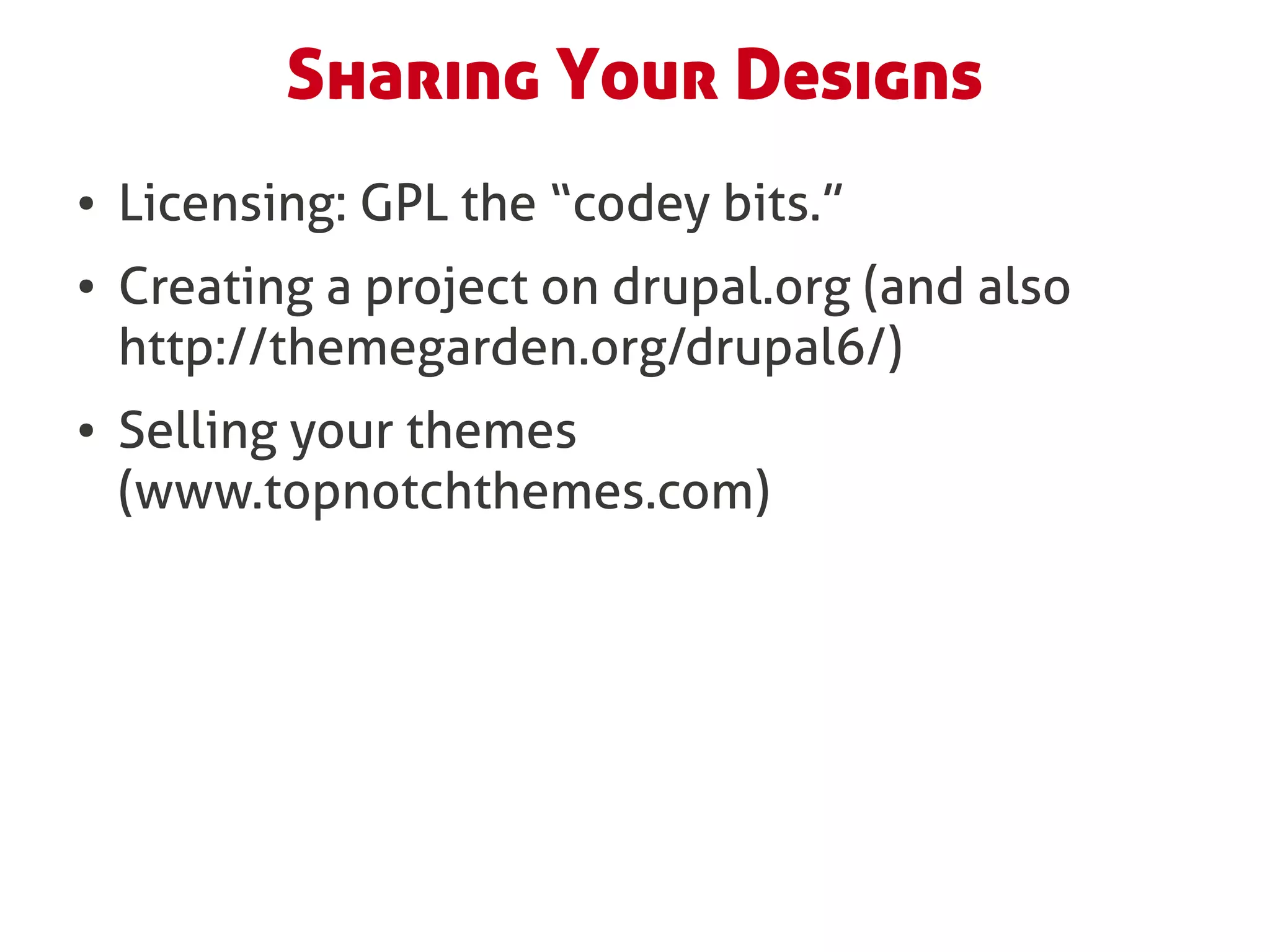 Sharing Your Designs
●   Licensing: GPL the “codey bits.”
●   Creating a project on drupal.org (and also
    http://themegarden.org/drupal6/)
●   Selling your themes
    (www.topnotchthemes.com)
 