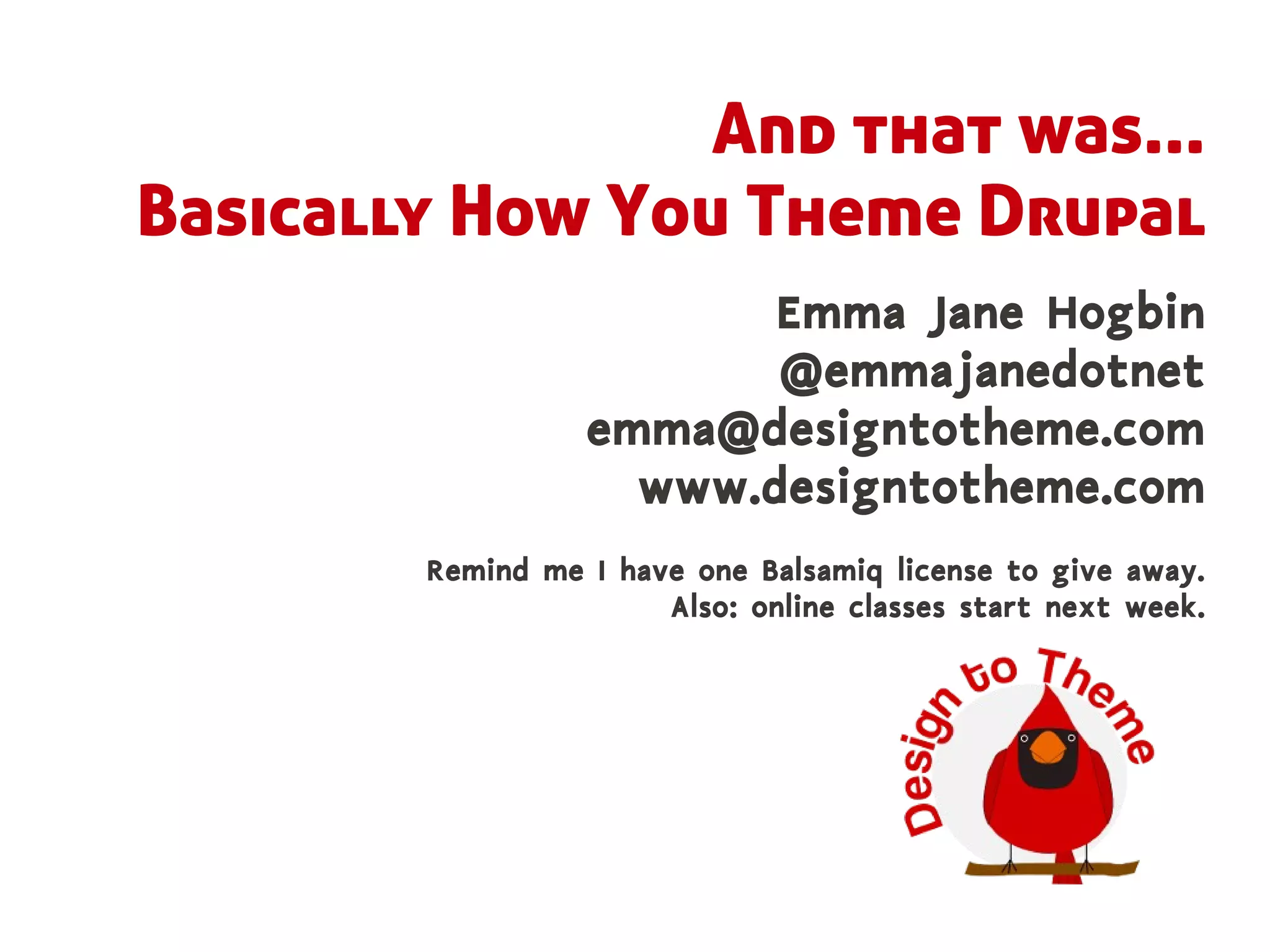 And that was...
Basically How You Theme Drupal
                         Emma Jane Hogbin
                         @emmajanedotnet
                  emma@designtotheme.com
                    www.designtotheme.com
        Remind me I have one Balsamiq license to give away.
                       Also: online classes start next week.
 