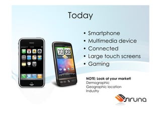 Today

   •   Smartphone
   •   Multimedia device
   •   Connected
   •   Large touch screens
   •   Gaming

   NOTE: Look at your market!
   Demographic
   Geographic location
   Industry
 