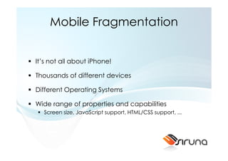 Mobile Fragmentation


It’s not all about iPhone!

Thousands of different devices

Different Operating Systems

Wide range of properties and capabilities
  Screen size, JavaScript support, HTML/CSS support, ...
 