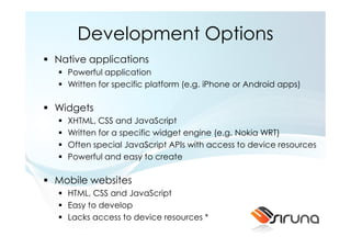 Development Options
Native applications
  Powerful application
  Written for specific platform (e.g. iPhone or Android apps)

Widgets
  XHTML, CSS and JavaScript
  Written for a specific widget engine (e.g. Nokia WRT)
  Often special JavaScript APIs with access to device resources
  Powerful and easy to create

Mobile websites
  HTML, CSS and JavaScript
  Easy to develop
  Lacks access to device resources *
 