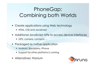 PhoneGap:
   Combining both Worlds
Create applications using Web technology
  HTML, CSS and JavaScript

Additional JavaScript APIs to access device interfaces
  GPS, camera, contacts, ...

Packaged as native application
  Android, Blackberry, iPhone
  Support for other platforms is coming

Alternatives: titanium
 