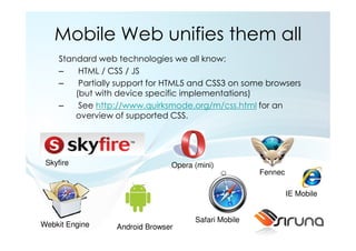 Mobile Web unifies them all
     Standard web technologies we all know:
     –    HTML / CSS / JS
     –    Partially support for HTML5 and CSS3 on some browsers
         (but with device specific implementations)
     –    See http://www.quirksmode.org/m/css.html for an
         overview of supported CSS.




 Skyfire                        Opera (mini)
                                                      Fennec

                                                               IE Mobile


                                      Safari Mobile
Webkit Engine     Android Browser
 