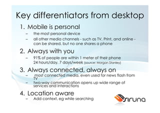 Key differentiators from desktop
1. Mobile is personal
  –   the most personal device
  –   all other media channels - such as TV, Print, and online -
      can be shared, but no one shares a phone

2. Always with you
  –   91% of people are within 1 meter of their phone
      24 hours/day, 7 days/week (source: Morgan Stanley)

3. Always connected, always on
  –    most connected media, even used for news flash from
      TV
  –   two-way communication opens up wide range of
      services and interactions

4. Location aware
  –   Add context, eg while searching
 