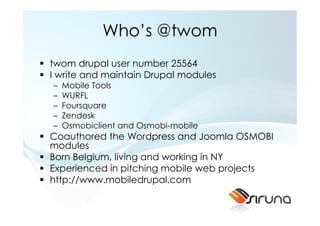 Who’s @twom
twom drupal user number 25564
I write and maintain Drupal modules
–   Mobile Tools
–   WURFL
–   Foursquare
–   Zendesk
–   Osmobiclient and Osmobi-mobile
Coauthored the Wordpress and Joomla OSMOBI
modules
Born Belgium, living and working in NY
Experienced in pitching mobile web projects
http://www.mobiledrupal.com
 