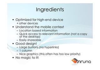 Ingredients
Optimized for high-end device
+ other devices
Understand the mobile context
– Location based information
– Quick access to relevant information (not a copy
  of the desktop)
– Easily shareable
Good design!
– Large buttons (no hyperlinks)
– 1 column
– Nice graphics (this often has too low priority)
No magic to it!
 