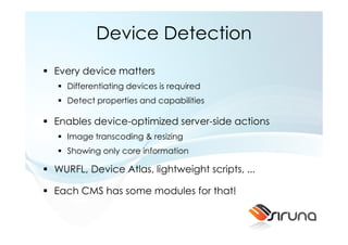 Device Detection
Every device matters
  Differentiating devices is required
  Detect properties and capabilities

Enables device-optimized server-side actions
  Image transcoding & resizing
  Showing only core information

WURFL, Device Atlas, lightweight scripts, ...

Each CMS has some modules for that!
 