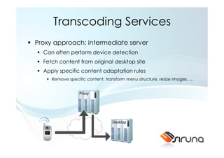 Transcoding Services
Proxy approach: intermediate server
  Can often perform device detection
  Fetch content from original desktop site
  Apply specific content adaptation rules
     Remove specific content, transform menu structure, resize images, ...


                  Proxy




                                  Desktop
 