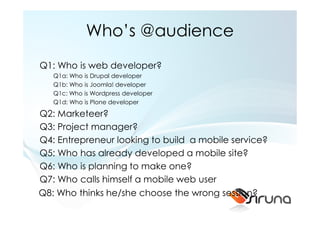 Who’s @audience
Q1: Who is web developer?
   Q1a: Who is Drupal developer
   Q1b: Who is Joomla! developer
   Q1c: Who is Wordpress developer
   Q1d: Who is Plone developer

Q2: Marketeer?
Q3: Project manager?
Q4: Entrepreneur looking to build a mobile service?
Q5: Who has already developed a mobile site?
Q6: Who is planning to make one?
Q7: Who calls himself a mobile web user
Q8: Who thinks he/she choose the wrong session?
 