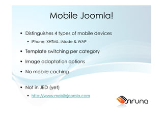 Mobile Joomla!
Distinguishes 4 types of mobile devices
  iPhone, XHTML, iMode & WAP

Template switching per category

Image adaptation options

No mobile caching


Not in JED (yet)
  http://www.mobilejoomla.com
 
