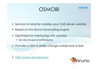 OSMOBI

Service to instantly mobilize your CMS-driven website
Based on the Siruna transcoding engine

Optimized for interfacing with Joomla!
  But also Drupal and Wordpress

Provides a GUI to easily change mobile look & feel



http://www.osmobi.com
 
