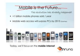 Mobile is the Future...
                   The revolution has already happened!
  +1 billion mobile phones sold / year

  Mobile web access will surpass PCs by 2013 (Gartner)




Today, we’ll focus on the mobile Internet
 