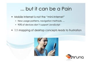 ... but it can be a Pain
Mobile Internet is not the “mini-Internet”
• New usage patterns, navigation methods, ...
• 90% of devices don’t support JavaScript

1:1 mapping of desktop concepts leads to frustration
 