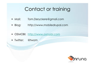 Contact or training
Mail:       Tom.Deryckere@gmail.com

Blog:       http://www.mobiledrupal.com


OSMOBI: http://www.osmobi.com

Twitter:    @twom
 