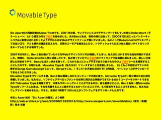 Six Apartの共同創設者のMena Trottです。2001年の春、サンフランシスコでデザインワークをしていた時にDollarshort（ダ
ラーショート）という風変わりなブログを始めました。夫のBenと私は、高校の時に出会って、2000年代に起こったインターネッ
トバブルに影響はされなかったようですが小さなWebデザインファームで働いていました。私にとってDollarshortはクリエイティ
ブなはけ口で、子ども時代の逸話を伝えたり、日常のユーモアを描き出したり、トラディショナルに見つけた面白いサイトのリンク
をキープしたりする場所でした。
2001年の9月に、Benと私が働いていた小さなWebデザインスタジオが倒産してしまい、私たちにはいきなり自由な時間ができま
した。同時に、Dollarshortは人気に成長していて、私が使っていたウェブログのソフトウェアでは窮屈に感じました。新しい仕事
探しに向き合う中で、Benと私は少し休みを取って、これから友人にシェアするであろう自分たちのウェブログツールを開発するこ
とにしたのです。9月に私は、Movable Typeを（私たちが）リリースすることを発表しました。（もともとの名前はフランスの
歌手のSerge Gainsbourgからとって、Sergeでした。）そして1か月後の2001年10月8日、バージョン1.0がダウンロード
できるようになりました。
Movable Typeをリリースする朝、Benと私は緊張しながらコンピュータの前に座り、Movable Typeの一般公開のために指を
準備していました。私たちは、ソフトウェアデベロップメントの世界に飛び込む準備ができているのか？ユーザーをサポートできる
のか？Movable Typeを発展させて、本業もサポートしていくことができるのか。最も重要なことは、Benと私は一度Movable
Typeをリリースした後は、それを発展することに集中するとわかっていたことです。もう後戻りすることはできません、私たちは
ウェブサイトを始めました。すると、最初の1時間で100人以上がソフトウェアをダウンロードしたのです。
米Six Apart社の「Six Apartの歴史」より抜粋
http://web.archive.org/web/20050215222516/http://www.sixapart.com/about/history（原文・英語）
訳 : 荒木 彩音
 