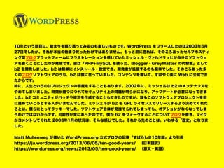 10年という節目に、始まりを振り返ってみるのも楽しいものです。WordPress をリリースしたのは2003年5月
27日でしたが、それが本当の始まりだったわけではありません。もっと前に遡れば、そのころあったセルフホスティ
ング型ブログプラットフォームにフラストレーションを感じていたミッシェル・ヴァルドリッヒが自分のソフトウェ
アを書くことにしたのが発端です。彼は「PHP+MySQL を使った、Blogger・GreyMatter の代替案」として
b2 を開発しました。b2 は簡単にインストール・設定でき、開発者が拡張するのも簡単でした。そのころあった多
くのブログソフトウェアのうち、b2 は僕に合っていました。コンテンツを書いて、すばやく楽に Web に公開でき
たからです。
時に、人生というのはプロジェクトの邪魔をすることもあります。2002年に、ミッシェルは b2 のメンテナンスを
やめてしまいました。時間が経つにつれてセキュリテイ上の問題が明らかになり、アップデートが必要になってきま
した。b2 コミュニティがパッチや修正を作成することもできたのですが、誰もこのソフトウェアプロジェクトを前
に進めていこうとする人がいませんでした。ミッシェルが b2 を GPL ライセンスでリリースするよう決めてくれた
ことは、僕らにとってラッキーでした。ソフトウェア自体が見捨てられてしまっても、オプションがなくなってしま
うわけではないからです。可能性が常にあったのです。僕が b2 をフォークすることについてブログを書き、マイク
がコメントしてくれた 2003年1月の状況は、そんな感じでした。それから先のことは、いわゆる「歴史」となりま
した。
Matt Mullenweg が書いた WordPress.org 公式ブログの記事「すばらしき10年間」より引用
https://ja.wordpress.org/2013/06/05/ten-good-years/　（日本語訳）
https://wordpress.org/news/2013/05/ten-good-years/　（原文・英語）
 