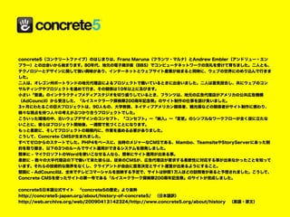 concrete5（コンクリートファイブ）のはじまりは、Franz Maruna（フランツ・マルナ）とAndrew Embler（アンドリュー・エン
ブラー）との出会いから始まります。80年代、地元の電子掲示板（BBS）でコンピュータネットワークの洗礼を受けて育ちました。二人とも、
テクノロジーとデザインに関して強い興味があり、インターネットとウェブサイト産業が始まると同時に、ウェブの世界にのめり込んで行きま
した。
二人は、オレゴン州ポートランドの地元代理店によるプロジェクトで働いているときに出会いました。二人は意気投合し、共にウェブのコン
サルティングやプロジェクトを進めて行き、その関係は10年以上に及びます。
小さい「普通」のインタラクティブメディアスタジオを切り盛りしているとき、フランツは、地元の広告代理店がアメリカの公共広告機構
（AdCouncil）から受注した、「ルイス＝クラーク探検隊200周年記念祭」のサイト制作の仕事を請け負いました。
3ヶ月にわたるこの巨大プロジェクトは、90人もの、大学教授、ネイティブアメリカン関係者、観光局などの関係者がサイト制作に携わり、
様々な視点を持つ人々の考えがぶつかり合うプロジェクトでした。
こういった環境の中、古いウェブデザインのコンセプト、「コンセプト」ー「納入」ー「変更」のシンプルなワークフローが全く役に立たな
いことに、彼らはプロジェクト開始後、一週間で気づくことになります。
もっと柔軟に、そしてプロジェクトの期限内に、作業を進める必要がありました。
こうして、Concrete CMSが生まれました。
すべてゼロからのスタートでした。PHP4をベースに、当時のメジャーなCMSである、Mambo、TeamsiteやStoryServerにあった制
約を取り除き、以下の3つのルールでサイト運用ができるシステムを開発しました。
簡単に - マイクロソフトのWordを使いこなせる人なら、簡単にサイト運用が出来る事。
柔軟に - 数々の大手代理店の下で働いて来た彼らは、従来のCMSが、広告代理店が要求する柔軟性に対応する事が出来なかったことを知って
います。それらの技術的な限界をなくし、クライアントが自由に意思決定とサイト運営が出来るようにすること。
堅固に - AdCouncilは、全米でテレビコマーシャルを放映する予定で、サイトは秒間1万人ほどの訪問者が来ると予想されました。こうして、
Concrete CMSを使ったサイトの第一号である「ルイス＝クラーク探検隊200周年記念祭」のサイトが完成しました。
concrete5日本語公式サイト　「concrete5の歴史」より抜粋
http://concrete5-japan.org/about/history-of-concrete5/　（日本語訳）
http://web.archive.org/web/20090413142324/http://www.concrete5.org/about/history　（英語・原文）
 