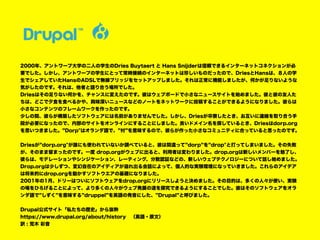 2000年、アントワープ大学の二人の学生のDries Buytaert と Hans Snijderは信頼できるインターネットコネクションが必
要でした。しかし、アントワープの学生にとって常時接続のインターネットは珍しいものだったので、DriesとHansは、８人の学
生でシェアしていたHansのADSLで無線ブリッジをセットアップしました。それは正常に機能しましたが、何かが足りないような
気がしたのです。それは、他者と語り合う場所でした。
Driesはその足りない何かを、チャンスに変えたのです。彼はウェブボードで小さなニュースサイトを始めました。彼と彼の友人た
ちは、どこで夕食を食べるかや、興味深いニュースなどのノートをネットワークに投稿することができるようになりました。彼らは
小さなコンテンツのフレームワークを作ったのです。
少しの間、彼らが構築したソフトウェアには名前がありませんでした。しかし、Driesが卒寮したとき、お互いに連絡を取り合う手
段が必要になったので、内部のサイトをオンラインにすることにしました。良いドメイン名を探しているとき、Driesはdorp.org
を思いつきました。”Dorp"はオランダ語で、”村”を意味するので、彼らが作った小さなコミュニティに合っていると思ったのです。
Driesが”dorp.org"が誰にも使われていないか調べていると、彼は間違って”dorp”を”drop"と打ってしまいました。その失敗
が、そのまま留まったのです。一度 drop.orgがウェブに出ると、利用者は変わりました。drop.orgは新しいメンバーを魅了し、
彼らは、モデレーションやシンジケーション、レーティング、分散認証などの、新しいウェブテクノロジーについて話し始めました。
Drop.orgは少しずつ、変幻自在のアイディアが溢れ出る会話によって、個人的な実験環境になっていきました。これらのアイデア
は将来的にdrop.orgを動かすソフトウエアの基礎になりました。
2001年の1月、ドリーはついにソフトウェアをdrop.orgにリリースしようと決めました。その目的は、多くの人々が使い、実験
の場をひろげることによって、より多くの人々がウェブ発展の道を探究できるようにすることでした。彼はそのソフトウェアをオラ
ンダ語で”しずく”を意味する”druppel”を英語の発音にした、”Drupal”と呼びました。
Drupal公式サイト「私たちの歴史」から抜粋
https://www.drupal.org/about/history　（英語・原文）
訳 : 荒木 彩音
 