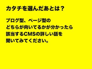 カタチを選んだあとは？
ブログ型、ページ型の
どちらが向いてるかが分かったら
該当するCMSの詳しい話を
聞いてみてください。
 