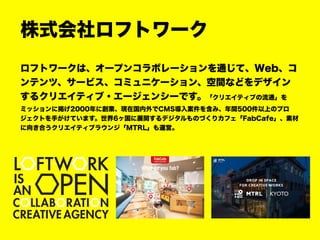 株式会社ロフトワーク
ロフトワークは、オープンコラボレーションを通じて、Web、コ
ンテンツ、サービス、コミュニケーション、空間などをデザイン
するクリエイティブ・エージェンシーです。「クリエイティブの流通」を
ミッションに掲げ2000年に創業、現在国内外でCMS導入案件を含み、年間500件以上のプロ
ジェクトを手がけています。世界6ヶ国に展開するデジタルものづくりカフェ「FabCafe」、素材
に向き合うクリエイティブラウンジ「MTRL」も運営。
 