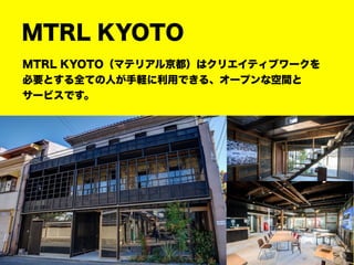 MTRL KYOTO
MTRL KYOTO（マテリアル京都）はクリエイティブワークを
必要とする全ての人が手軽に利用できる、オープンな空間と
サービスです。
 