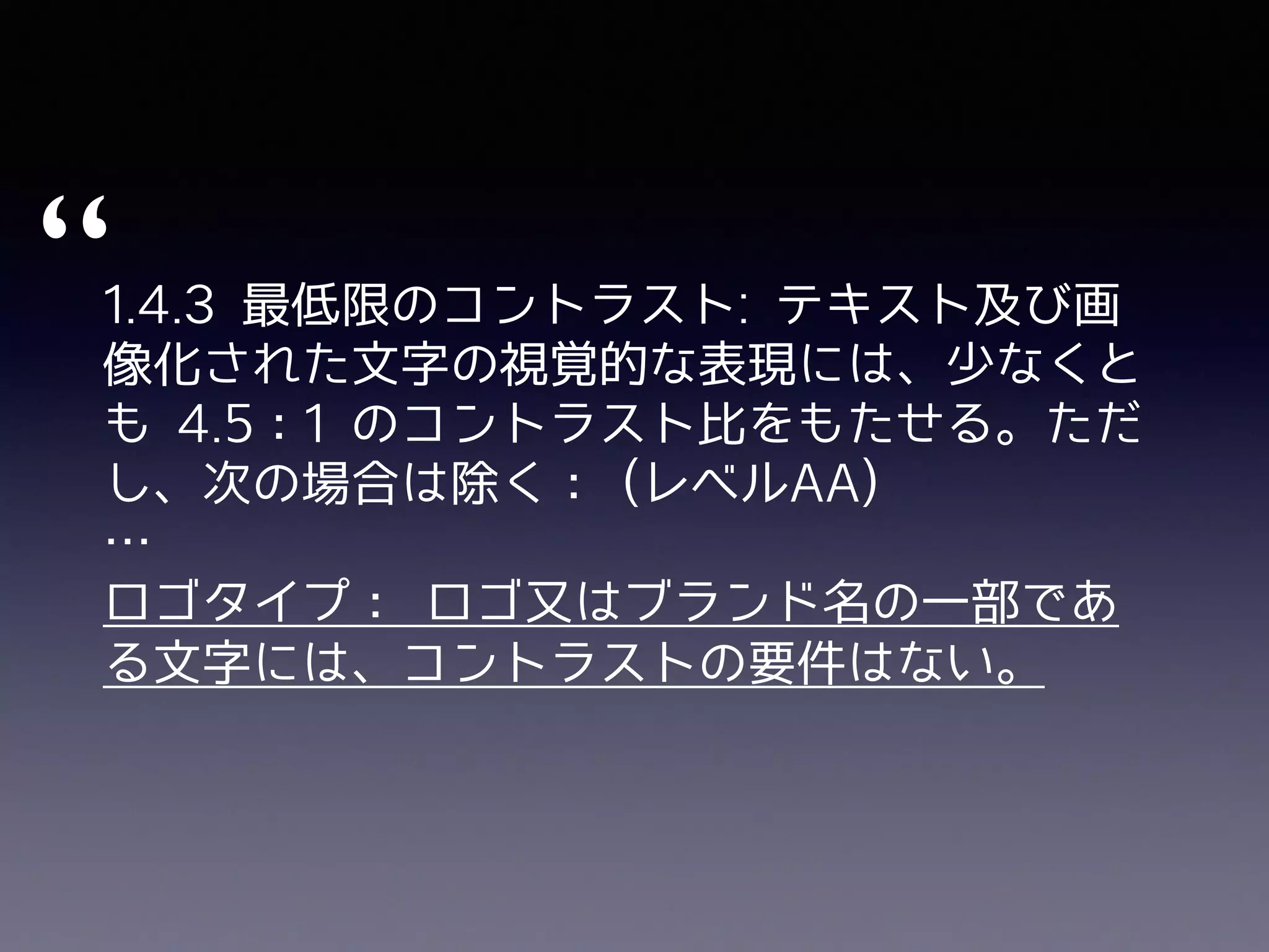 1.4.3 最低限のコントラスト: テキスト及び画
像化された⽂字の視覚的な表現には、少なくと
も 4.5：1 のコントラスト⽐をもたせる。ただ
し、次の場合は除く： (レベルAA)
…
ロゴタイプ： ロゴ⼜はブランド名の⼀部であ
る⽂字には、コントラストの要件はない。
“
 