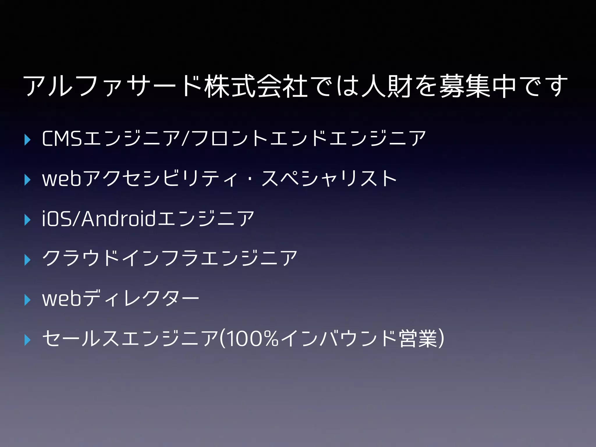 アルファサード株式会社では⼈財を募集中です
▸ CMSエンジニア/フロントエンドエンジニア
▸ webアクセシビリティ・スペシャリスト
▸ iOS/Androidエンジニア
▸ クラウドインフラエンジニア
▸ webディレクター
▸ セールスエンジニア(100%インバウンド営業)
 
