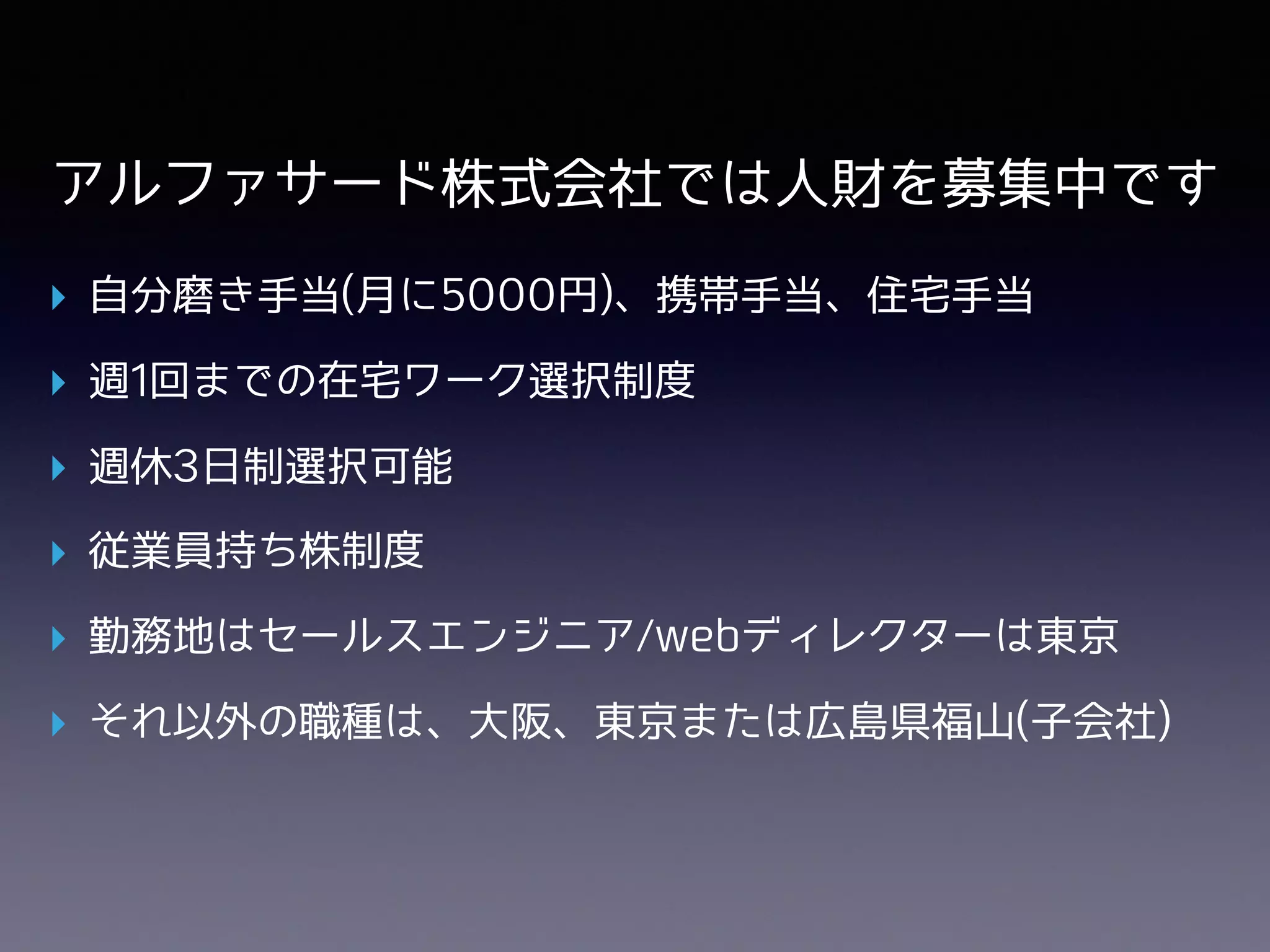 アルファサード株式会社では⼈財を募集中です
▸ ⾃分磨き⼿当(⽉に5000円)、携帯⼿当、住宅⼿当
▸ 週1回までの在宅ワーク選択制度
▸ 週休3⽇制選択可能
▸ 従業員持ち株制度
▸ 勤務地はセールスエンジニア/webディレクターは東京
▸ それ以外の職種は、⼤阪、東京または広島県福⼭(⼦会社)
 