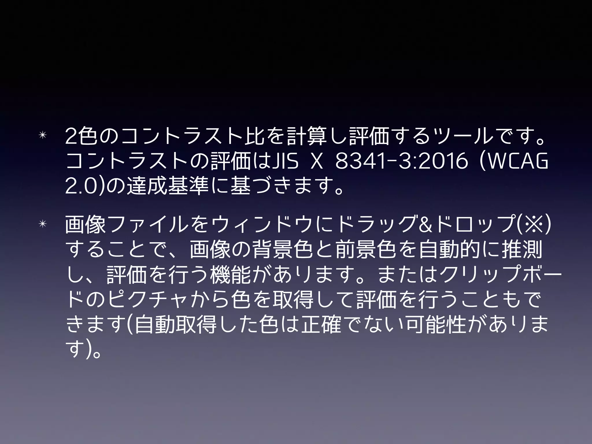 ✴ 2⾊のコントラスト⽐を計算し評価するツールです。
コントラストの評価はJIS X 8341-3:2016 (WCAG
2.0)の達成基準に基づきます。
✴ 画像ファイルをウィンドウにドラッグ&ドロップ(※)
することで、画像の背景⾊と前景⾊を⾃動的に推測
し、評価を⾏う機能があります。またはクリップボー
ドのピクチャから⾊を取得して評価を⾏うこともで
きます(⾃動取得した⾊は正確でない可能性がありま
す)。
 