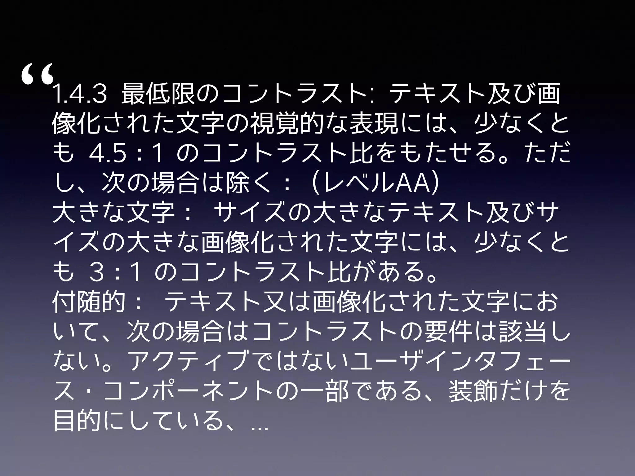 1.4.3 最低限のコントラスト: テキスト及び画
像化された⽂字の視覚的な表現には、少なくと
も 4.5：1 のコントラスト⽐をもたせる。ただ
し、次の場合は除く： (レベルAA)
⼤きな⽂字： サイズの⼤きなテキスト及びサ
イズの⼤きな画像化された⽂字には、少なくと
も 3：1 のコントラスト⽐がある。
付随的： テキスト⼜は画像化された⽂字にお
いて、次の場合はコントラストの要件は該当し
ない。アクティブではないユーザインタフェー
ス・コンポーネントの⼀部である、装飾だけを
⽬的にしている、...
“
 