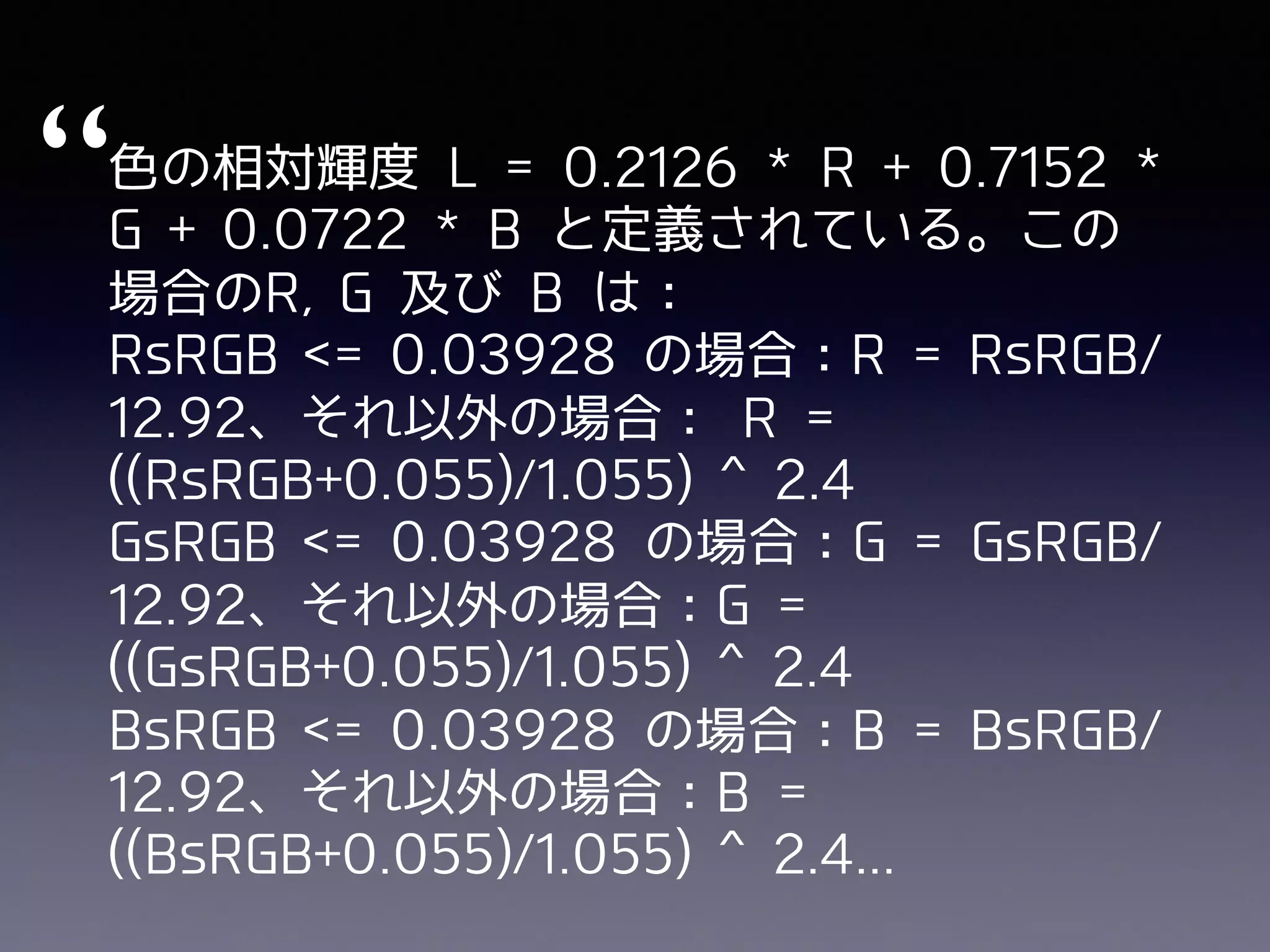 “⾊の相対輝度 L = 0.2126 * R + 0.7152 *
G + 0.0722 * B と定義されている。この
場合のR, G 及び B は：
RsRGB <= 0.03928 の場合：R = RsRGB/
12.92、それ以外の場合： R =
((RsRGB+0.055)/1.055) ^ 2.4
GsRGB <= 0.03928 の場合：G = GsRGB/
12.92、それ以外の場合：G =
((GsRGB+0.055)/1.055) ^ 2.4
BsRGB <= 0.03928 の場合：B = BsRGB/
12.92、それ以外の場合：B =
((BsRGB+0.055)/1.055) ^ 2.4...
 