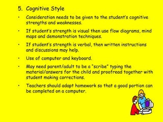 5. Cognitive Style
• Consideration needs to be given to the student’s cognitive
strengths and weaknesses.
• If student’s strength is visual then use flow diagrams, mind
maps and demonstration techniques.
• If student’s strength is verbal, then written instructions
and discussions may help.
• Use of computer and keyboard.
• May need parent/adult to be a “scribe” typing the
material/answers for the child and proofread together with
student making corrections.
• Teachers should adapt homework so that a good portion can
be completed on a computer.
 