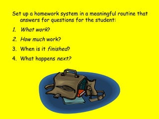 Set up a homework system in a meaningful routine that
answers for questions for the student:
1. What work?
2. How much work?
3. When is it finished?
4. What happens next?
 