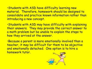 •Students with ASD have difficulty learning new
material. Therefore, homework should be designed to
consolidate and practice known information rather than
introducing a new concept.
•Students with ASD may have difficulty with explaining
their answers. They may provide the correct answer to
a math problem but be unable to explain the steps to
how they arrived at the answer.
•Because a parent is more emotionally involved than a
teacher, it may be difficult for them to be objective
and emotionally detached. One option is to hire a
homework tutor.
 