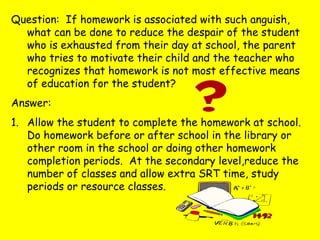 Question: If homework is associated with such anguish,
what can be done to reduce the despair of the student
who is exhausted from their day at school, the parent
who tries to motivate their child and the teacher who
recognizes that homework is not most effective means
of education for the student?
Answer:
1. Allow the student to complete the homework at school.
Do homework before or after school in the library or
other room in the school or doing other homework
completion periods. At the secondary level,reduce the
number of classes and allow extra SRT time, study
periods or resource classes.
 