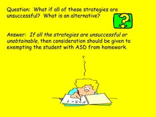 Question: What if all of these strategies are
unsuccessful? What is an alternative?
Answer: If all the strategies are unsuccessful or
unobtainable, then consideration should be given to
exempting the student with ASD from homework.
 