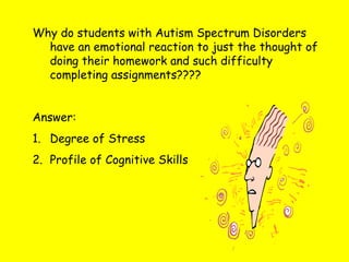 Why do students with Autism Spectrum Disorders
have an emotional reaction to just the thought of
doing their homework and such difficulty
completing assignments????
Answer:
1. Degree of Stress
2. Profile of Cognitive Skills
 