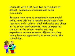 Students with ASD have two curriculums at
school: academic curriculum and social
curriculum.
Because they have to consciously learn social
skills, have difficulty reading social cues from
teachers and students, deal with noise and chaos
in the school environments, have unexpected
changes in the school routine and may
experience various sensory difficulties, they
rarely have an opportunity to relax during the
school day .
 