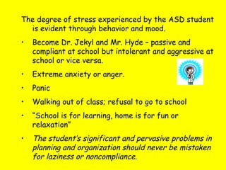 The degree of stress experienced by the ASD student
is evident through behavior and mood.
• Become Dr. Jekyl and Mr. Hyde – passive and
compliant at school but intolerant and aggressive at
school or vice versa.
• Extreme anxiety or anger.
• Panic
• Walking out of class; refusal to go to school
• “School is for learning, home is for fun or
relaxation”
• The student’s significant and pervasive problems in
planning and organization should never be mistaken
for laziness or noncompliance.
 
