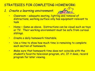 STRATEGIES FOR COMPLETING HOMEWORK:
1. Create a learning environment.
• Classroom – adequate seating, lighting and removal of
distractions, working surface only has equipment relevant to
task
• Home – Same as above. Distractions can be visual such as toys
or TV. Their working environment must be safe from curious
siblings.
• Create a daily homework timetable.
• Use a time to show how much time is remaining to complete
each section of homework.
• Make sure that homework time does not coincide with the
student’s favorite television program, etc. If it does, record
program for later viewing.
 