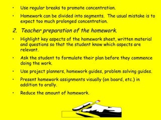• Use regular breaks to promote concentration.
• Homework can be divided into segments. The usual mistake is to
expect too much prolonged concentration.
2. Teacher preparation of the homework.
• Highlight key aspects of the homework sheet, written material
and questions so that the student know which aspects are
relevant.
• Ask the student to formulate their plan before they commence
doing the work.
• Use project planners, homework guides, problem solving guides.
• Present homework assignments visually (on board, etc.) in
addition to orally.
• Reduce the amount of homework.
 