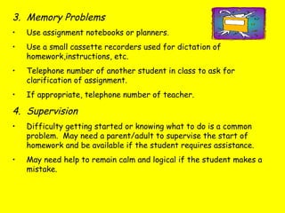 3. Memory Problems
• Use assignment notebooks or planners.
• Use a small cassette recorders used for dictation of
homework,instructions, etc.
• Telephone number of another student in class to ask for
clarification of assignment.
• If appropriate, telephone number of teacher.
4. Supervision
• Difficulty getting started or knowing what to do is a common
problem. May need a parent/adult to supervise the start of
homework and be available if the student requires assistance.
• May need help to remain calm and logical if the student makes a
mistake.
 